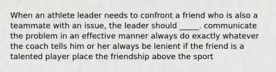 When an athlete leader needs to confront a friend who is also a teammate with an issue, the leader should _____. communicate the problem in an effective manner always do exactly whatever the coach tells him or her always be lenient if the friend is a talented player place the friendship above the sport