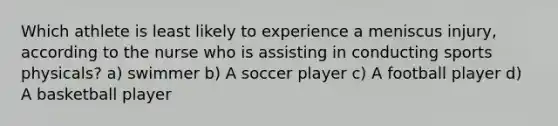 Which athlete is least likely to experience a meniscus injury, according to the nurse who is assisting in conducting sports physicals? a) swimmer b) A soccer player c) A football player d) A basketball player