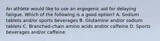 An athlete would like to use an ergogenic aid for delaying fatigue. Which of the following is a good option? A. Sodium tablets and/or sports beverages B. Glutamine and/or sodium tablets C. Branched-chain amino acids and/or caffeine D. Sports beverages and/or caffeine