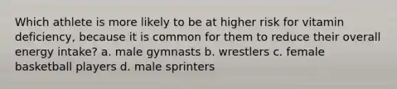 Which athlete is more likely to be at higher risk for vitamin deficiency, because it is common for them to reduce their overall energy intake? a. male gymnasts b. wrestlers c. female basketball players d. male sprinters