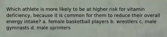 Which athlete is more likely to be at higher risk for vitamin deficiency, because it is common for them to reduce their overall energy intake? a. female basketball players b. wrestlers c. male gymnasts d. male sprinters
