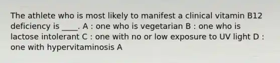 The athlete who is most likely to manifest a clinical vitamin B12 deficiency is ____. A : one who is vegetarian B : one who is lactose intolerant C : one with no or low exposure to UV light D : one with hypervitaminosis A