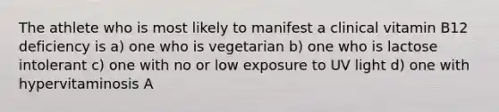 The athlete who is most likely to manifest a clinical vitamin B12 deficiency is a) one who is vegetarian b) one who is lactose intolerant c) one with no or low exposure to UV light d) one with hypervitaminosis A