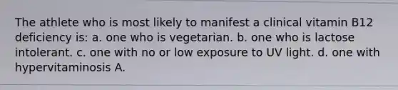 The athlete who is most likely to manifest a clinical vitamin B12 deficiency is: a. one who is vegetarian. b. one who is lactose intolerant. c. one with no or low exposure to UV light. d. one with hypervitaminosis A.