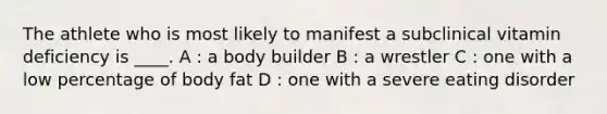 The athlete who is most likely to manifest a subclinical vitamin deficiency is ____. A : a body builder B : a wrestler C : one with a low percentage of body fat D : one with a severe eating disorder