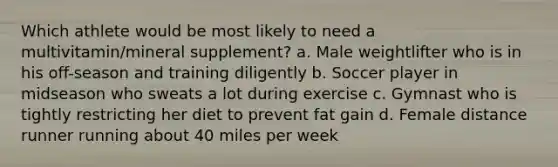 Which athlete would be most likely to need a multivitamin/mineral supplement? a. Male weightlifter who is in his off-season and training diligently b. Soccer player in midseason who sweats a lot during exercise c. Gymnast who is tightly restricting her diet to prevent fat gain d. Female distance runner running about 40 miles per week