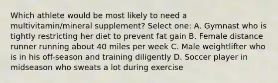 Which athlete would be most likely to need a multivitamin/mineral supplement? Select one: A. Gymnast who is tightly restricting her diet to prevent fat gain B. Female distance runner running about 40 miles per week C. Male weightlifter who is in his off-season and training diligently D. Soccer player in midseason who sweats a lot during exercise