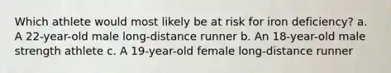 Which athlete would most likely be at risk for iron deficiency? a. A 22-year-old male long-distance runner b. An 18-year-old male strength athlete c. A 19-year-old female long-distance runner