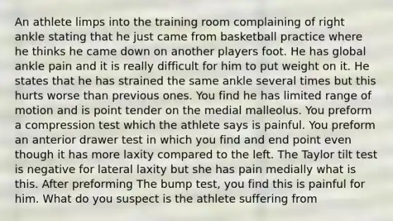 An athlete limps into the training room complaining of right ankle stating that he just came from basketball practice where he thinks he came down on another players foot. He has global ankle pain and it is really difficult for him to put weight on it. He states that he has strained the same ankle several times but this hurts worse than previous ones. You find he has limited range of motion and is point tender on the medial malleolus. You preform a compression test which the athlete says is painful. You preform an anterior drawer test in which you find and end point even though it has more laxity compared to the left. The Taylor tilt test is negative for lateral laxity but she has pain medially what is this. After preforming The bump test, you find this is painful for him. What do you suspect is the athlete suffering from