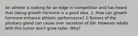 An athlete is looking for an edge in competition and has heard that taking growth hormone is a good idea. 1: How can growth hormone enhance athletic performance? 2:Tumors of the pituitary gland can cause over secretion of GH. However adults with this tumor don't grow taller. Why?