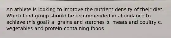 An athlete is looking to improve the nutrient density of their diet. Which food group should be recommended in abundance to achieve this goal? a. grains and starches b. meats and poultry c. vegetables and protein-containing foods