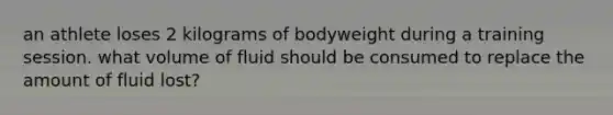 an athlete loses 2 kilograms of bodyweight during a training session. what volume of fluid should be consumed to replace the amount of fluid lost?