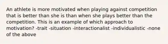 An athlete is more motivated when playing against competition that is better than she is than when she plays better than the competition. This is an example of which approach to motivation? -trait -situation -interactionalist -individualistic -none of the above