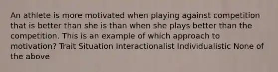 An athlete is more motivated when playing against competition that is better than she is than when she plays better than the competition. This is an example of which approach to motivation? Trait Situation Interactionalist Individualistic None of the above