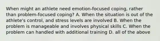 When might an athlete need emotion-focused coping, rather than problem-focused coping? A. When the situation is out of the athlete's control, and stress levels are involved B. When the problem is manageable and involves physical skills C. When the problem can handled with additional training D. all of the above