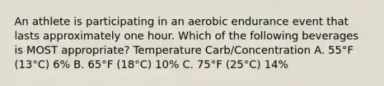 An athlete is participating in an aerobic endurance event that lasts approximately one hour. Which of the following beverages is MOST appropriate? Temperature Carb/Concentration A. 55°F (13°C) 6% B. 65°F (18°C) 10% C. 75°F (25°C) 14%