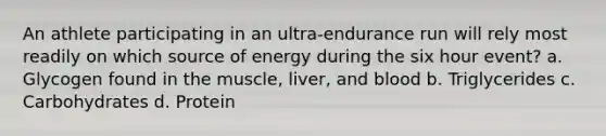 An athlete participating in an ultra-endurance run will rely most readily on which source of energy during the six hour event? a. Glycogen found in the muscle, liver, and blood b. Triglycerides c. Carbohydrates d. Protein