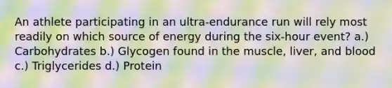 An athlete participating in an ultra-endurance run will rely most readily on which source of energy during the six-hour event? a.) Carbohydrates b.) Glycogen found in the muscle, liver, and blood c.) Triglycerides d.) Protein