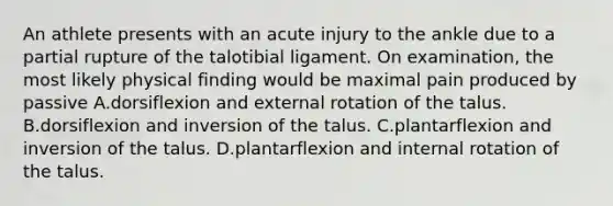 An athlete presents with an acute injury to the ankle due to a partial rupture of the talotibial ligament. On examination, the most likely physical finding would be maximal pain produced by passive A.dorsiflexion and external rotation of the talus. B.dorsiflexion and inversion of the talus. C.plantarflexion and inversion of the talus. D.plantarflexion and internal rotation of the talus.