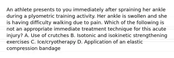 An athlete presents to you immediately after spraining her ankle during a plyometric training activity. Her ankle is swollen and she is having difficulty walking due to pain. Which of the following is not an appropriate immediate treatment technique for this acute injury? A. Use of crutches B. Isotonic and isokinetic strengthening exercises C. Ice/cryotherapy D. Application of an elastic compression bandage