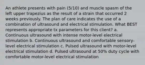 An athlete presents with pain (5/10) and muscle spasm of the left upper trapezius as the result of a strain that occurred 2 weeks previously. The plan of care indicates the use of a combination of ultrasound and electrical stimulation. What BEST represents appropriate tx parameters for this client? a. Continuous ultrasound with intense motor-level electrical stimulation b. Continuous ultrasound and comfortable sensory-level electrical stimulation c. Pulsed ultrasound with motor-level electrical stimulation d. Pulsed ultrasound at 50% duty cycle with comfortable motor-level electrical stimulation