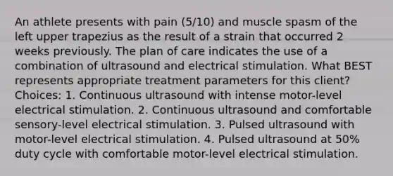 An athlete presents with pain (5/10) and muscle spasm of the left upper trapezius as the result of a strain that occurred 2 weeks previously. The plan of care indicates the use of a combination of ultrasound and electrical stimulation. What BEST represents appropriate treatment parameters for this client? Choices: 1. Continuous ultrasound with intense motor-level electrical stimulation. 2. Continuous ultrasound and comfortable sensory-level electrical stimulation. 3. Pulsed ultrasound with motor-level electrical stimulation. 4. Pulsed ultrasound at 50% duty cycle with comfortable motor-level electrical stimulation.