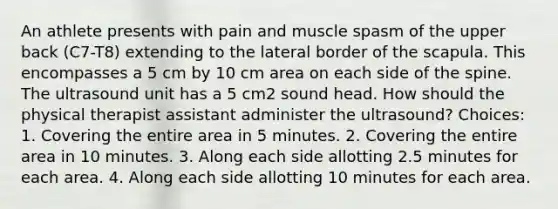 An athlete presents with pain and muscle spasm of the upper back (C7-T8) extending to the lateral border of the scapula. This encompasses a 5 cm by 10 cm area on each side of the spine. The ultrasound unit has a 5 cm2 sound head. How should the physical therapist assistant administer the ultrasound? Choices: 1. Covering the entire area in 5 minutes. 2. Covering the entire area in 10 minutes. 3. Along each side allotting 2.5 minutes for each area. 4. Along each side allotting 10 minutes for each area.