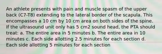 An athlete presents with pain and muscle spasm of the upper back (C7-T8) extending to the lateral border of the scapula. This encompasses a 10 cm by 10 cm area on both sides of the spine. If the ultrasound unit only has 5 cm2 sound head, the PTA should treat: a. The entire area in 5 minutes b. The entire area in 10 minutes c. Each side allotting 2.5 minutes for each section d. Each side allotting 5 minutes for each section