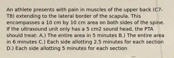 An athlete presents with pain in muscles of the upper back (C7-T8) extending to the lateral border of the scapula. This encompasses a 10 cm by 10 cm area on both sides of the spine. If the ultrasound unit only has a 5 cm2 sound head, the PTA should treat: A.) The entire area in 5 minutes B.) The entire area in 6 minutes C.) Each side allotting 2.5 minutes for each section D.) Each side allotting 5 minutes for each section