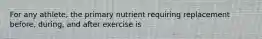 For any athlete, the primary nutrient requiring replacement before, during, and after exercise is