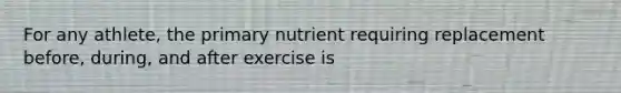 For any athlete, the primary nutrient requiring replacement before, during, and after exercise is