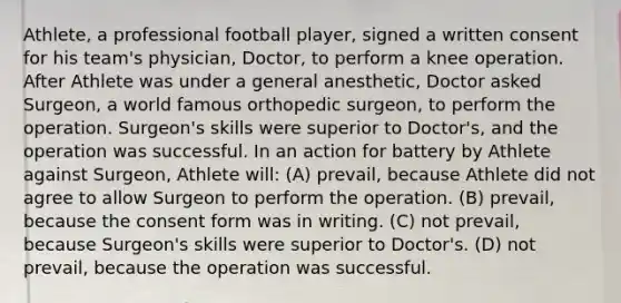 Athlete, a professional football player, signed a written consent for his team's physician, Doctor, to perform a knee operation. After Athlete was under a general anesthetic, Doctor asked Surgeon, a world famous orthopedic surgeon, to perform the operation. Surgeon's skills were superior to Doctor's, and the operation was successful. In an action for battery by Athlete against Surgeon, Athlete will: (A) prevail, because Athlete did not agree to allow Surgeon to perform the operation. (B) prevail, because the consent form was in writing. (C) not prevail, because Surgeon's skills were superior to Doctor's. (D) not prevail, because the operation was successful.