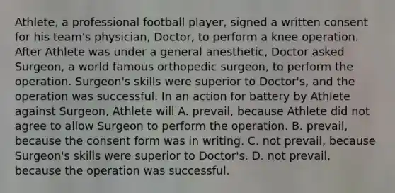 Athlete, a professional football player, signed a written consent for his team's physician, Doctor, to perform a knee operation. After Athlete was under a general anesthetic, Doctor asked Surgeon, a world famous orthopedic surgeon, to perform the operation. Surgeon's skills were superior to Doctor's, and the operation was successful. In an action for battery by Athlete against Surgeon, Athlete will A. prevail, because Athlete did not agree to allow Surgeon to perform the operation. B. prevail, because the consent form was in writing. C. not prevail, because Surgeon's skills were superior to Doctor's. D. not prevail, because the operation was successful.