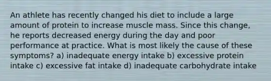 An athlete has recently changed his diet to include a large amount of protein to increase muscle mass. Since this change, he reports decreased energy during the day and poor performance at practice. What is most likely the cause of these symptoms? a) inadequate energy intake b) excessive protein intake c) excessive fat intake d) inadequate carbohydrate intake