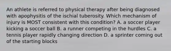 An athlete is referred to physical therapy after being diagnosed with apophysitis of the ischial tuberosity. Which mechanism of injury is MOST consistent with this condition? A. a soccer player kicking a soccer ball B. a runner competing in the hurdles C. a tennis player rapidly changing direction D. a sprinter coming out of the starting blocks