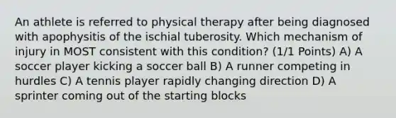 An athlete is referred to physical therapy after being diagnosed with apophysitis of the ischial tuberosity. Which mechanism of injury in MOST consistent with this condition? (1/1 Points) A) A soccer player kicking a soccer ball B) A runner competing in hurdles C) A tennis player rapidly changing direction D) A sprinter coming out of the starting blocks