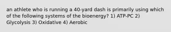 an athlete who is running a 40-yard dash is primarily using which of the following systems of the bioenergy? 1) ATP-PC 2) Glycolysis 3) Oxidative 4) Aerobic