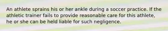 An athlete sprains his or her ankle during a soccer practice. If the athletic trainer fails to provide reasonable care for this athlete, he or she can be held liable for such negligence.