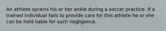 An athlete sprains his or her ankle during a soccer practice. If a trained individual fails to provide care for this athlete he or she can be held liable for such negligence.