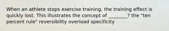 When an athlete stops exercise training, the training effect is quickly lost. This illustrates the concept of ________? the "ten percent rule" reversibility overload specificity