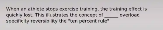 When an athlete stops exercise training, the training effect is quickly lost. This illustrates the concept of ______ overload specificity reversibility the "ten percent rule"