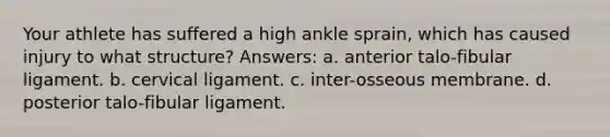 Your athlete has suffered a high ankle sprain, which has caused injury to what structure? Answers: a. anterior talo-fibular ligament. b. cervical ligament. c. inter-osseous membrane. d. posterior talo-fibular ligament.