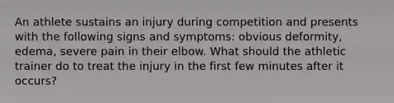 An athlete sustains an injury during competition and presents with the following signs and symptoms: obvious deformity, edema, severe pain in their elbow. What should the athletic trainer do to treat the injury in the first few minutes after it occurs?