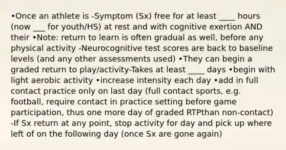 •Once an athlete is -Symptom (Sx) free for at least ____ hours (now ___ for youth/HS) at rest and with cognitive exertion AND their •Note: return to learn is often gradual as well, before any physical activity -Neurocognitive test scores are back to baseline levels (and any other assessments used) •They can begin a graded return to play/activity-Takes at least ____ days •begin with light aerobic activity •increase intensity each day •add in full contact practice only on last day (full contact sports, e.g. football, require contact in practice setting before game participation, thus one more day of graded RTPthan non-contact) -If Sx return at any point, stop activity for day and pick up where left of on the following day (once Sx are gone again)