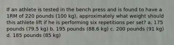 If an athlete is tested in the bench press and is found to have a 1RM of 220 pounds (100 kg), approximately what weight should this athlete lift if he is performing six repetitions per set? a. 175 pounds (79.5 kg) b. 195 pounds (88.6 kg) c. 200 pounds (91 kg) d. 185 pounds (85 kg)