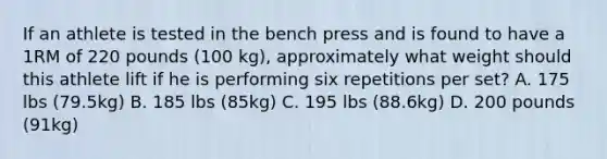 If an athlete is tested in the bench press and is found to have a 1RM of 220 pounds (100 kg), approximately what weight should this athlete lift if he is performing six repetitions per set? A. 175 lbs (79.5kg) B. 185 lbs (85kg) C. 195 lbs (88.6kg) D. 200 pounds (91kg)