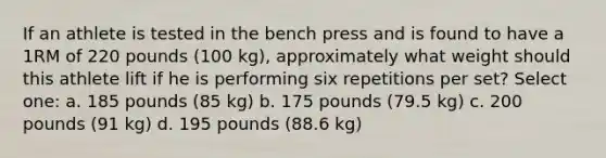 If an athlete is tested in the bench press and is found to have a 1RM of 220 pounds (100 kg), approximately what weight should this athlete lift if he is performing six repetitions per set? Select one: a. 185 pounds (85 kg) b. 175 pounds (79.5 kg) c. 200 pounds (91 kg) d. 195 pounds (88.6 kg)