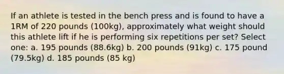 If an athlete is tested in the bench press and is found to have a 1RM of 220 pounds (100kg), approximately what weight should this athlete lift if he is performing six repetitions per set? Select one: a. 195 pounds (88.6kg) b. 200 pounds (91kg) c. 175 pound (79.5kg) d. 185 pounds (85 kg)