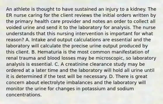 An athlete is thought to have sustained an injury to a kidney. The ER nurse caring for the client reviews the initial orders written by the primary health care provider and notes an order to collect all voided urine and send it to the laboratory for analysis. The nurse understands that this nursing intervention is important for what reason? A. Intake and output calculations are essential and the laboratory will calculate the precise urine output produced by this client. B. Hematuria is the most common manifestation of renal trauma and blood losses may be microscopic, so laboratory analysis is essential. C. A creatinine clearance study may be ordered at a later time and the laboratory will hold all urine until it is determined if the test will be necessary. D. There is great concern about electrolyte imbalances and the laboratory will monitor the urine for changes in potassium and sodium concentrations.