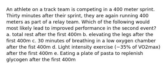 An athlete on a track team is competing in a 400 meter sprint. Thirty minutes after their sprint, they are again running 400 meters as part of a relay team. Which of the following would most likely lead to improved performance in the second event? a. total rest after the first 400m b. elevating the legs after the first 400m c. 30 minutes of breathing in a low oxygen chamber after the fist 400m d. Light intensity exercise (~35% of VO2max) after the first 400m e. Eating a plate of pasta to replenish glycogen after the first 400m